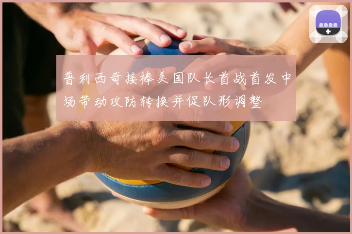 普利西奇接棒美国队长首战首发中场带动攻防转换并促队形调整