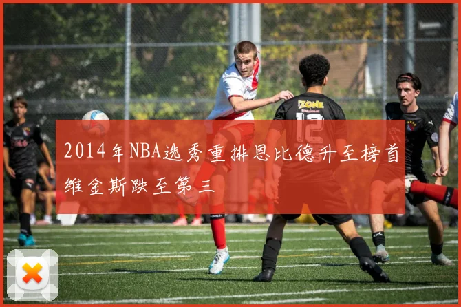 2014年NBA选秀重排恩比德升至榜首维金斯跌至第三