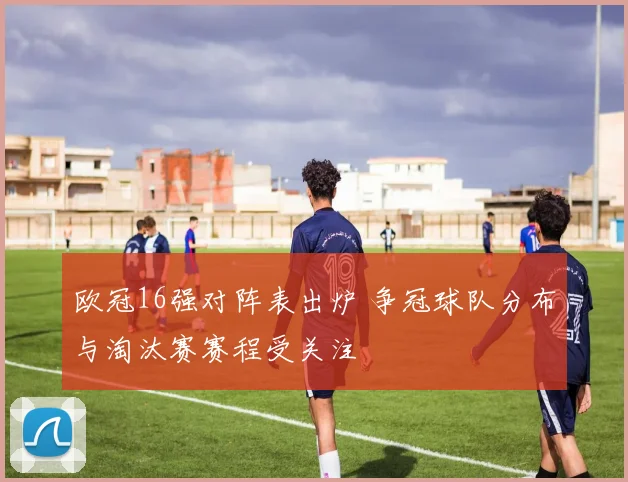 欧冠16强对阵表出炉 争冠球队分布与淘汰赛赛程受关注