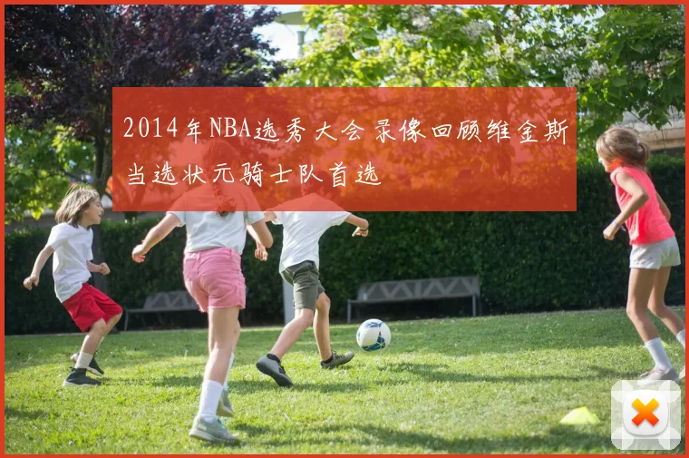 2014年NBA选秀大会录像回顾维金斯当选状元骑士队首选