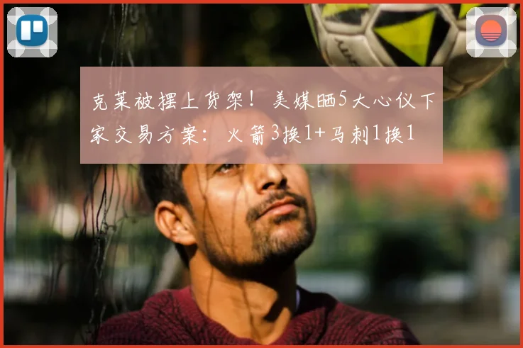 克莱被摆上货架！美媒晒5大心仪下家交易方案：火箭3换1+马刺1换1