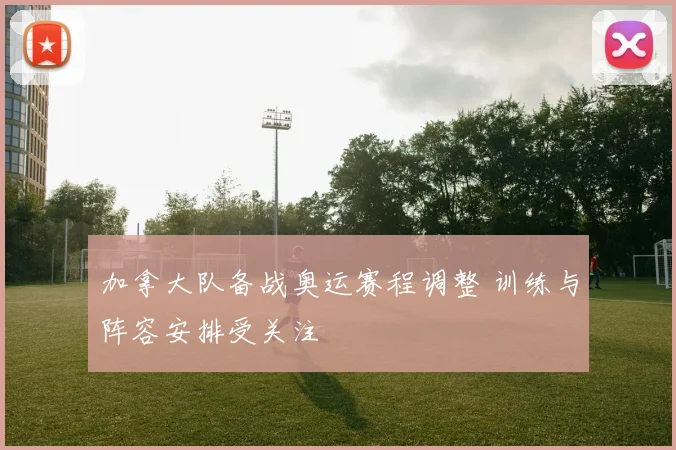 加拿大队备战奥运赛程调整 训练与阵容安排受关注