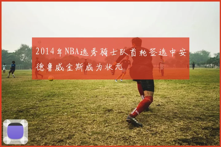 2014年NBA选秀骑士队首轮签选中安德鲁威金斯成为状元