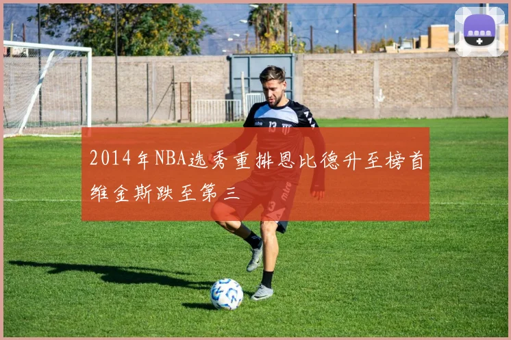 2014年NBA选秀重排恩比德升至榜首维金斯跌至第三