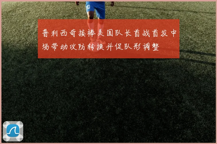 普利西奇接棒美国队长首战首发中场带动攻防转换并促队形调整