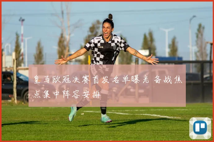皇马欧冠决赛首发名单曝光 备战焦点集中阵容安排
